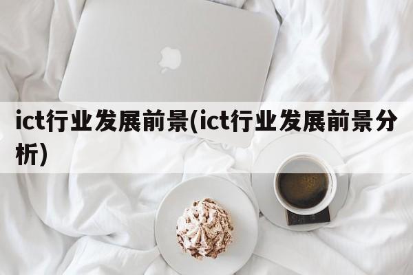 ict行业发展前景(ict行业发展前景分析)